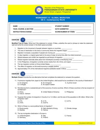 GE 5 – Contemporary World Worksheet 13 – Global Migration
Pangasinan State University: Region’s Premier University of Choice
WORKSHEET 13 : GLOBAL MIGRATION
GE 5 – Contemporary World
Intro
EXERCISE A
Modified True or False. Write true if the statement is correct. If false, underline the word or phrase to make the statement
right and write the correct answer in the blank space provided.
1. Migration is the movement of people between regions or countries. _____________
2. The area of destination is the area or community where the migration began. _____________
3. Migration increases a population if people are moving out. _____________
4. In step migration, a migrant goes back to his area of origin at some time after his initial movement. _____________
5. Global diseases and conflict are regarded as pull factors of migration. _____________
6. Global migration basically takes place from developed countries to developing ones. _____________
7. In the Philippines, immigration currently comes mainly from US, China, and Japan. _____________
8. The top migration corridor is China-United States. _____________
9. The effect of migration on the world economy is largely positive. _____________
10. Approximately 31% of the international migrants worldwide reside in Africa. _____________
EXERCISE B
Multiple Choice. Encircle the one alternative that best completes the statement or answers the question.
11. If someone migrates from Japan to the United Kingdom, what would he be considered in the country of destination?
A. An emigrant. B. An immigrant C. A prime mover
D. A refugee E. An asylum seeker
12. Remittances form a substantial part of the economy of some countries. Which of these countries is the top recipient of
remittances?
A. China B. United States of America C. Philippines
D. India E. Vietnam
13. Suppose the number of emigrants in Country A is 1.4 million, and the size of the population is 66 million. What is the
emigration rate?
A. 21% B. 2.1% C. 0.21%
D. 210% E. 0.021%
14. Which of these is a socio-political factor of migration?
A. Rural poverty B. High standard of living C. Climate change
D. Warfare E. Famine
15. The top immigration destination in Europe is
A. United Kingdom. B. Italy. C. France.
D. Germany. E. Finland.
NAME: ________________________________________ STUDENT NUMBER: __________________________
YEAR, COURSE, & SECTION: _____________________ DATE SUBMMITED: __________________________
INSTRUCTOR-IN-CHARGE: _______________________ SCORE/NUMBER OF ITEMS: __________________
Republic of the Philippines
PANGASINAN STATE UNIVERSITY
Alvear Street, Lingayen, Pangasinan
96
www.psuecon.neolms.com
 