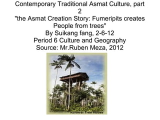 Contemporary Traditional Asmat Culture, part 2 &quot;the Asmat Creation Story: Fumeripits creates People from trees&quot; By Suikang fang, 2-6-12 Period 6 Culture and Geography Source: Mr.Ruben Meza, 2012 
