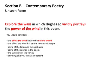 Section B – Contemporary Poetry
Unseen Poem


Explore the ways in which Hughes so vividly portrays
the power of the wind in this poem.
You should consider:

• the effect the wind has on the natural world
• the effect the wind has on the house and people
• some of the language the poet uses
• some of the sounds in the poem
• the structure of the verses
• anything else you think is important
 
