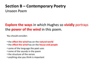 Section B – Contemporary Poetry
Unseen Poem


Explore the ways in which Hughes so vividly portrays
the power of the wind in this poem.
You should consider:

• the effect the wind has on the natural world
• the effect the wind has on the house and people
• some of the language the poet uses
• some of the sounds in the poem
• the structure of the verses
• anything else you think is important
 