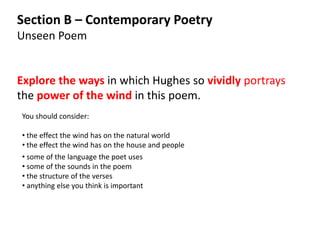 Section B – Contemporary Poetry
Unseen Poem


Explore the ways in which Hughes so vividly portrays
the power of the wind in this poem.
You should consider:

• the effect the wind has on the natural world
• the effect the wind has on the house and people
• some of the language the poet uses
• some of the sounds in the poem
• the structure of the verses
• anything else you think is important
 