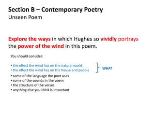 Section B – Contemporary Poetry
Unseen Poem


Explore the ways in which Hughes so vividly portrays
the power of the wind in this poem.
You should consider:

• the effect the wind has on the natural world
• the effect the wind has on the house and people   WHAT
• some of the language the poet uses
• some of the sounds in the poem
• the structure of the verses
• anything else you think is important
 