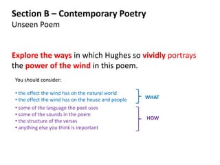Section B – Contemporary Poetry
Unseen Poem


Explore the ways in which Hughes so vividly portrays
the power of the wind in this poem.
You should consider:

• the effect the wind has on the natural world
• the effect the wind has on the house and people   WHAT
• some of the language the poet uses
• some of the sounds in the poem
                                                    HOW
• the structure of the verses
• anything else you think is important
 