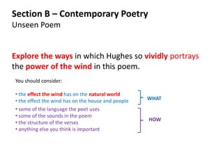 Section B – Contemporary Poetry
Unseen Poem


Explore the ways in which Hughes so vividly portrays
the power of the wind in this poem.
You should consider:

• the effect the wind has on the natural world
• the effect the wind has on the house and people   WHAT
• some of the language the poet uses
• some of the sounds in the poem
                                                    HOW
• the structure of the verses
• anything else you think is important
 