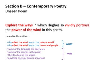 Section B – Contemporary Poetry
Unseen Poem


Explore the ways in which Hughes so vividly portrays
the power of the wind in this poem.
You should consider:

• the effect the wind has on the natural world
• the effect the wind has on the house and people   WHAT
• some of the language the poet uses
• some of the sounds in the poem
                                                    HOW
• the structure of the verses
• anything else you think is important
 