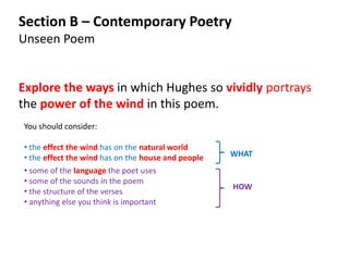 Section B – Contemporary Poetry
Unseen Poem


Explore the ways in which Hughes so vividly portrays
the power of the wind in this poem.
You should consider:

• the effect the wind has on the natural world
• the effect the wind has on the house and people   WHAT
• some of the language the poet uses
• some of the sounds in the poem
                                                    HOW
• the structure of the verses
• anything else you think is important
 