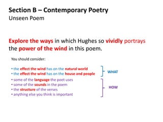 Section B – Contemporary Poetry
Unseen Poem


Explore the ways in which Hughes so vividly portrays
the power of the wind in this poem.
You should consider:

• the effect the wind has on the natural world
• the effect the wind has on the house and people   WHAT
• some of the language the poet uses
• some of the sounds in the poem
                                                    HOW
• the structure of the verses
• anything else you think is important
 