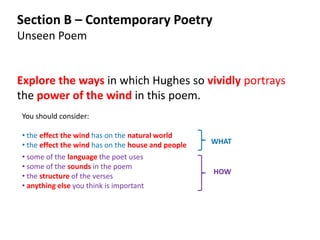 Section B – Contemporary Poetry
Unseen Poem


Explore the ways in which Hughes so vividly portrays
the power of the wind in this poem.
You should consider:

• the effect the wind has on the natural world
• the effect the wind has on the house and people   WHAT
• some of the language the poet uses
• some of the sounds in the poem
                                                    HOW
• the structure of the verses
• anything else you think is important
 