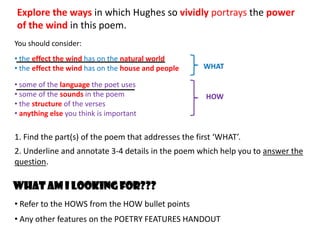 Explore the ways in which Hughes so vividly portrays the power
of the wind in this poem.
You should consider:
• the effect the wind has on the natural world
• the effect the wind has on the house and people    WHAT

• some of the language the poet uses
• some of the sounds in the poem                      HOW
• the structure of the verses
• anything else you think is important

1. Find the part(s) of the poem that addresses the first ‘WHAT’.
2. Underline and annotate 3-4 details in the poem which help you to answer the
question.

What am I looking for???
• Refer to the HOWS from the HOW bullet points
• Any other features on the POETRY FEATURES HANDOUT
 