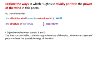 Explore the ways in which Hughes so vividly portrays the power
of the wind in this poem.
You should consider:
• the effect the wind has on the natural world    WHAT

• the structure of the verses           NEXT HOW


• Enjambment between stanzas 1 and 2:
The lines run on – reflects the unstoppable nature of the wind. Also creates a sense of
pace – reflects the powerful energy of the wind.
 