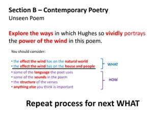 Section B – Contemporary Poetry
Unseen Poem

Explore the ways in which Hughes so vividly portrays
the power of the wind in this poem.
You should consider:

• the effect the wind has on the natural world
• the effect the wind has on the house and people   WHAT
• some of the language the poet uses
• some of the sounds in the poem
                                                    HOW
• the structure of the verses
• anything else you think is important



        Repeat process for next WHAT
 