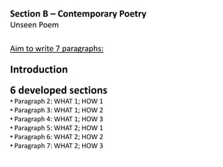 Section B – Contemporary Poetry
Unseen Poem

Aim to write 7 paragraphs:

Introduction
6 developed sections
• Paragraph 2: WHAT 1; HOW 1
• Paragraph 3: WHAT 1; HOW 2
• Paragraph 4: WHAT 1; HOW 3
• Paragraph 5: WHAT 2; HOW 1
• Paragraph 6: WHAT 2; HOW 2
• Paragraph 7: WHAT 2; HOW 3
 