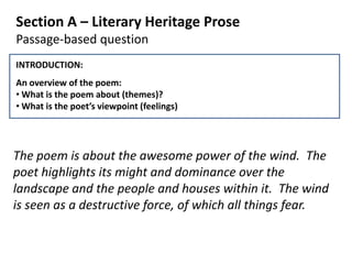 Section A – Literary Heritage Prose
Passage-based question
INTRODUCTION:
An overview of the poem:
• What is the poem about (themes)?
• What is the poet’s viewpoint (feelings)




The poem is about the awesome power of the wind. The
poet highlights its might and dominance over the
landscape and the people and houses within it. The wind
is seen as a destructive force, of which all things fear.
 