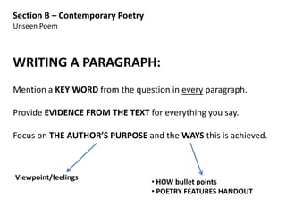 Section B – Contemporary Poetry
Unseen Poem



WRITING A PARAGRAPH:
Mention a KEY WORD from the question in every paragraph.

Provide EVIDENCE FROM THE TEXT for everything you say.

Focus on THE AUTHOR’S PURPOSE and the WAYS this is achieved.



Viewpoint/feelings
                                  • HOW bullet points
                                  • POETRY FEATURES HANDOUT
 