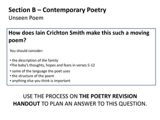 Section B – Contemporary Poetry
Unseen Poem

How does Iain Crichton Smith make this such a moving
poem?
You should consider:

• the description of the family
•The baby’s thoughts, hopes and fears in verses 5-12
• some of the language the poet uses
• the structure of the poem
• anything else you think is important



    USE THE PROCESS ON THE POETRY REVISION
 HANDOUT TO PLAN AN ANSWER TO THIS QUESTION.
 