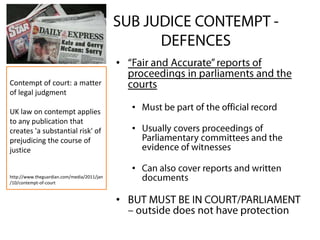 •
•
•
•
•
Contempt of court: a matter
of legal judgment
UK law on contempt applies
to any publication that
creates 'a substantial risk' of
prejudicing the course of
justice
http://www.theguardian.com/media/2011/jan
/10/contempt-of-court
 