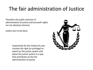 The fair administration of Justice
Therefore the public interests of
administration of justice and accused’s rights
are not absolute interests
Justice seen to be done
Importantly for the media this also
involves the right (or privilege) to
report on the justice system and
about the justice system in a way
that contributes to the fair
administration of justice.
 