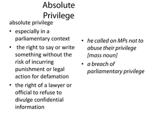 absolute privilege
• especially in a
parliamentary context
• the right to say or write
something without the
risk of incurring
punishment or legal
action for defamation
• the right of a lawyer or
official to refuse to
divulge confidential
information
•
•
 