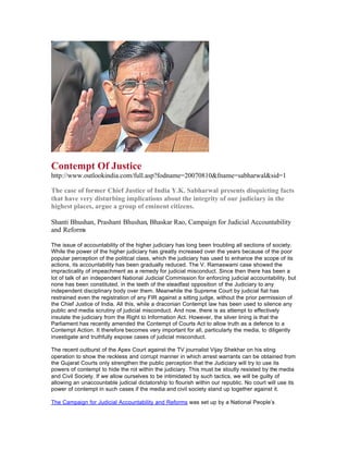 Contempt Of Justice
http://www.outlookindia.com/full.asp?fodname=20070810&fname=sabharwal&sid=1

The case of former Chief Justice of India Y.K. Sabharwal presents disquieting facts
that have very disturbing implications about the integrity of our judiciary in the
highest places, argue a group of eminent citizens.

Shanti Bhushan, Prashant Bhushan, Bhaskar Rao, Campaign for Judicial Accountability
and Reforms

The issue of accountability of the higher judiciary has long been troubling all sections of society.
While the power of the higher judiciary has greatly increased over the years because of the poor
popular perception of the political class, which the judiciary has used to enhance the scope of its
actions, its accountability has been gradually reduced. The V. Ramaswami case showed the
impracticality of impeachment as a remedy for judicial misconduct. Since then there has been a
lot of talk of an independent National Judicial Commission for enforcing judicial accountability, but
none has been constituted, in the teeth of the steadfast opposition of the Judiciary to any
independent disciplinary body over them. Meanwhile the Supreme Court by judicial fiat has
restrained even the registration of any FIR against a sitting judge, without the prior permission of
the Chief Justice of India. All this, while a draconian Contempt law has been used to silence any
public and media scrutiny of judicial misconduct. And now, there is as attempt to effectively
insulate the judiciary from the Right to Information Act. However, the silver lining is that the
Parliament has recently amended the Contempt of Courts Act to allow truth as a defence to a
Contempt Action. It therefore becomes very important for all, particularly the media, to diligently
investigate and truthfully expose cases of judicial misconduct.

The recent outburst of the Apex Court against the TV journalist Vijay Shekhar on his sting
operation to show the reckless and corrupt manner in which arrest warrants can be obtained from
the Gujarat Courts only strengthen the public perception that the Judiciary will try to use its
powers of contempt to hide the rot within the judiciary. This must be stoutly resisted by the media
and Civil Society. If we allow ourselves to be intimidated by such tactics, we will be guilty of
allowing an unaccountable judicial dictatorship to flourish within our republic. No court will use its
power of contempt in such cases if the media and civil society stand up together against it.

The Campaign for Judicial Accountability and Reforms was set up by a National People’s
 