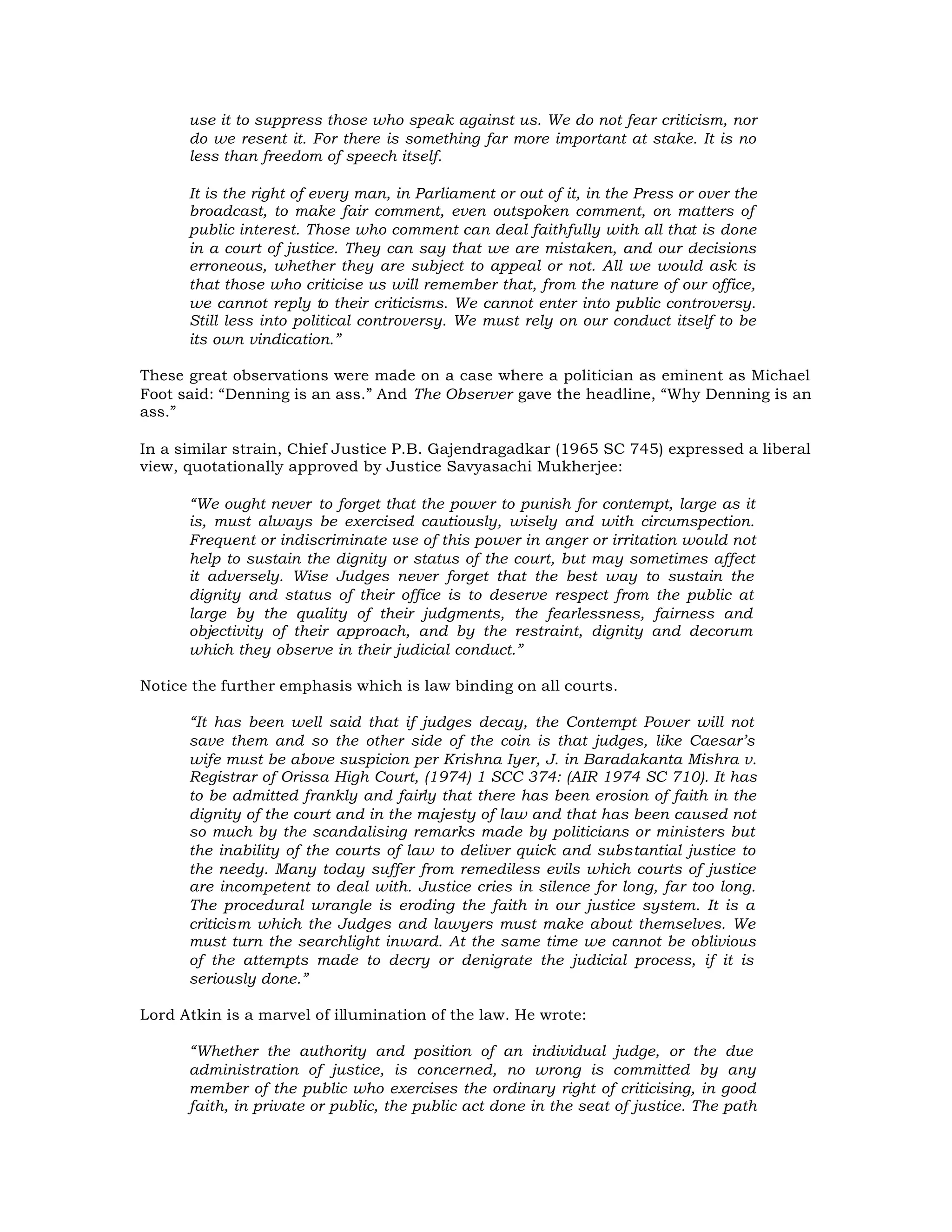 use it to suppress those who speak against us. We do not fear criticism, nor
      do we resent it. For there is something far more important at stake. It is no
      less than freedom of speech itself.

      It is the right of every man, in Parliament or out of it, in the Press or over the
      broadcast, to make fair comment, even outspoken comment, on matters of
      public interest. Those who comment can deal faithfully with all that is done
      in a court of justice. They can say that we are mistaken, and our decisions
      erroneous, whether they are subject to appeal or not. All we would ask is
      that those who criticise us will remember that, from the nature of our office,
      we cannot reply to their criticisms. We cannot enter into public controversy.
      Still less into political controversy. We must rely on our conduct itself to be
      its own vindication.”

These great observations were made on a case where a politician as eminent as Michael
Foot said: “Denning is an ass.” And The Observer gave the headline, “Why Denning is an
ass.”

In a similar strain, Chief Justice P.B. Gajendragadkar (1965 SC 745) expressed a liberal
view, quotationally approved by Justice Savyasachi Mukherjee:

      “We ought never to forget that the power to punish for contempt, large as it
      is, must always be exercised cautiously, wisely and with circumspection.
      Frequent or indiscriminate use of this power in anger or irritation would not
      help to sustain the dignity or status of the court, but may sometimes affect
      it adversely. Wise Judges never forget that the best way to sustain the
      dignity and status of their office is to deserve respect from the public at
      large by the quality of their judgments, the fearlessness, fairness and
      objectivity of their approach, and by the restraint, dignity and decorum
      which they observe in their judicial conduct.”

Notice the further emphasis which is law binding on all courts.

      “It has been well said that if judges decay, the Contempt Power will not
      save them and so the other side of the coin is that judges, like Caesar’s
      wife must be above suspicion per Krishna Iyer, J. in Baradakanta Mishra v.
      Registrar of Orissa High Court, (1974) 1 SCC 374: (AIR 1974 SC 710). It has
      to be admitted frankly and fairly that there has been erosion of faith in the
      dignity of the court and in the majesty of law and that has been caused not
      so much by the scandalising remarks made by politicians or ministers but
      the inability of the courts of law to deliver quick and substantial justice to
      the needy. Many today suffer from remediless evils which courts of justice
      are incompetent to deal with. Justice cries in silence for long, far too long.
      The procedural wrangle is eroding the faith in our justice system. It is a
      criticism which the Judges and lawyers must make about themselves. We
      must turn the searchlight inward. At the same time we cannot be oblivious
      of the attempts made to decry or denigrate the judicial process, if it is
      seriously done.”

Lord Atkin is a marvel of illumination of the law. He wrote:

      “Whether the authority and position of an individual judge, or the due
      administration of justice, is concerned, no wrong is committed by any
      member of the public who exercises the ordinary right of criticising, in good
      faith, in private or public, the public act done in the seat of justice. The path
 