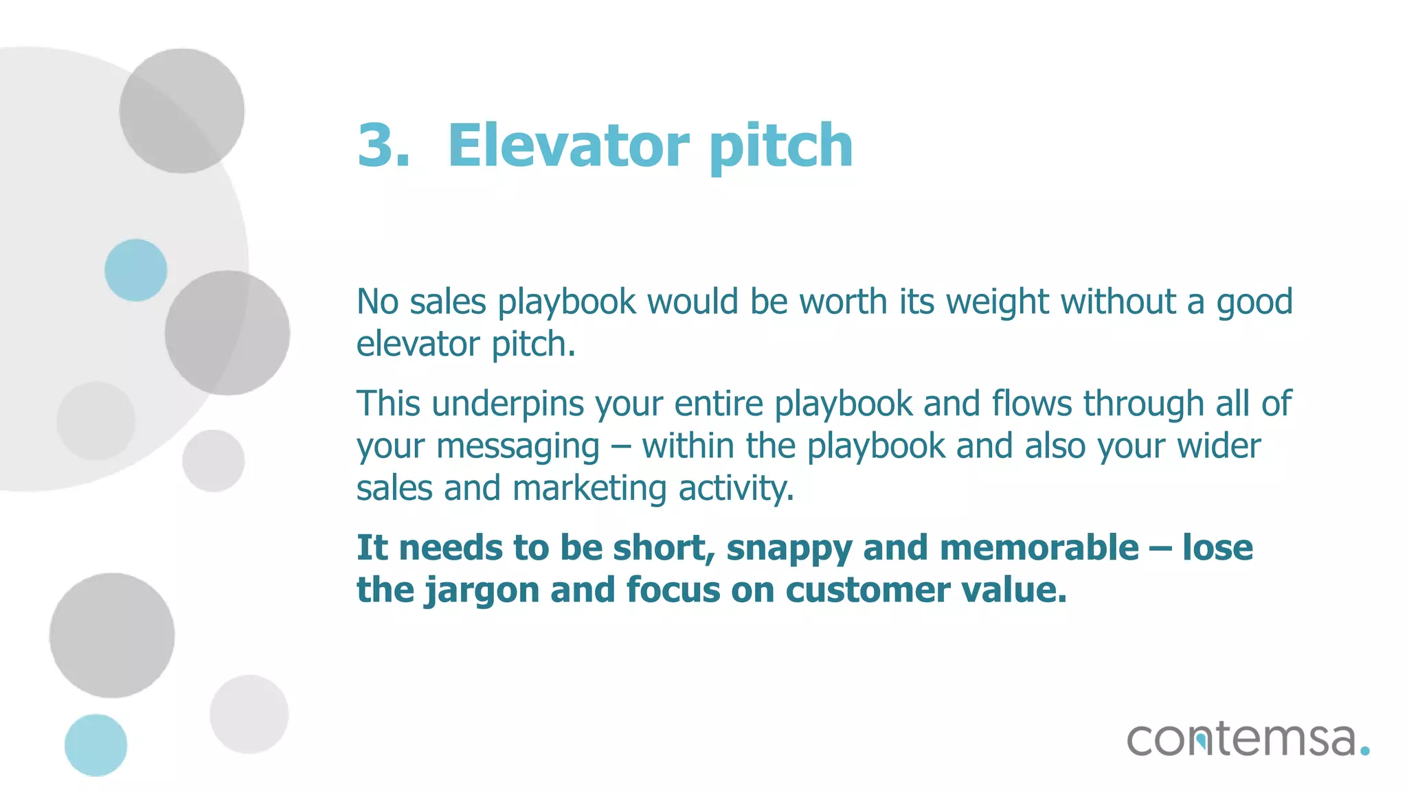 3. Elevator pitch
No sales playbook would be worth its weight without a good
elevator pitch.
This underpins your entire playbook and flows through all of
your messaging – within the playbook and also your wider
sales and marketing activity.
It needs to be short, snappy and memorable – lose
the jargon and focus on customer value.
 