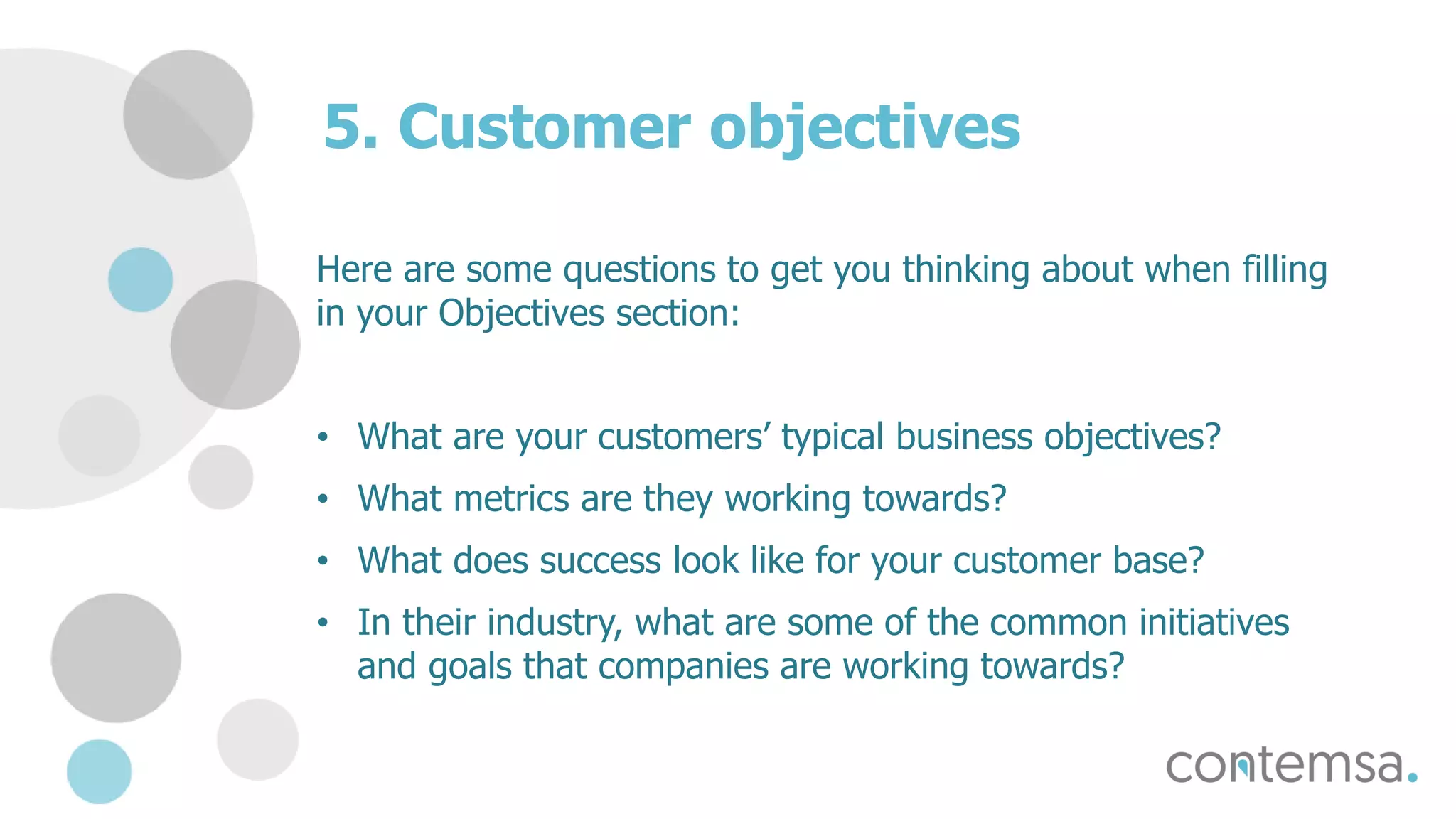 5. Customer objectives
Here are some questions to get you thinking about when filling
in your Objectives section:
• What are your customers’ typical business objectives?
• What metrics are they working towards?
• What does success look like for your customer base?
• In their industry, what are some of the common initiatives
and goals that companies are working towards?
 