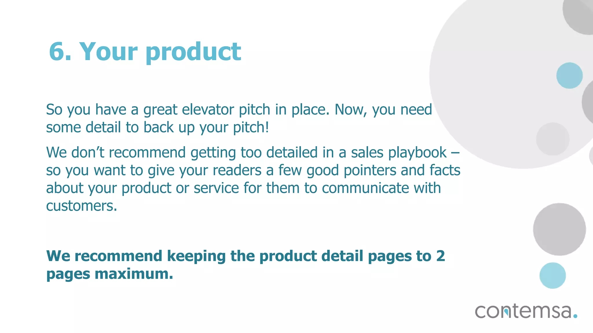 6. Your product
So you have a great elevator pitch in place. Now, you need
some detail to back up your pitch!
We don’t recommend getting too detailed in a sales playbook –
so you want to give your readers a few good pointers and facts
about your product or service for them to communicate with
customers.
We recommend keeping the product detail pages to 2
pages maximum.
 
