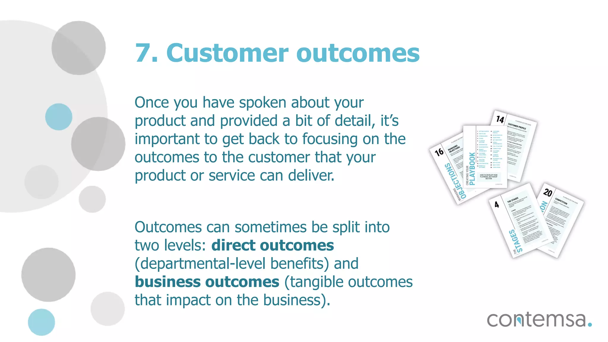 7. Customer outcomes
Once you have spoken about your
product and provided a bit of detail, it’s
important to get back to focusing on the
outcomes to the customer that your
product or service can deliver.
Outcomes can sometimes be split into
two levels: direct outcomes
(departmental-level benefits) and
business outcomes (tangible outcomes
that impact on the business).
 