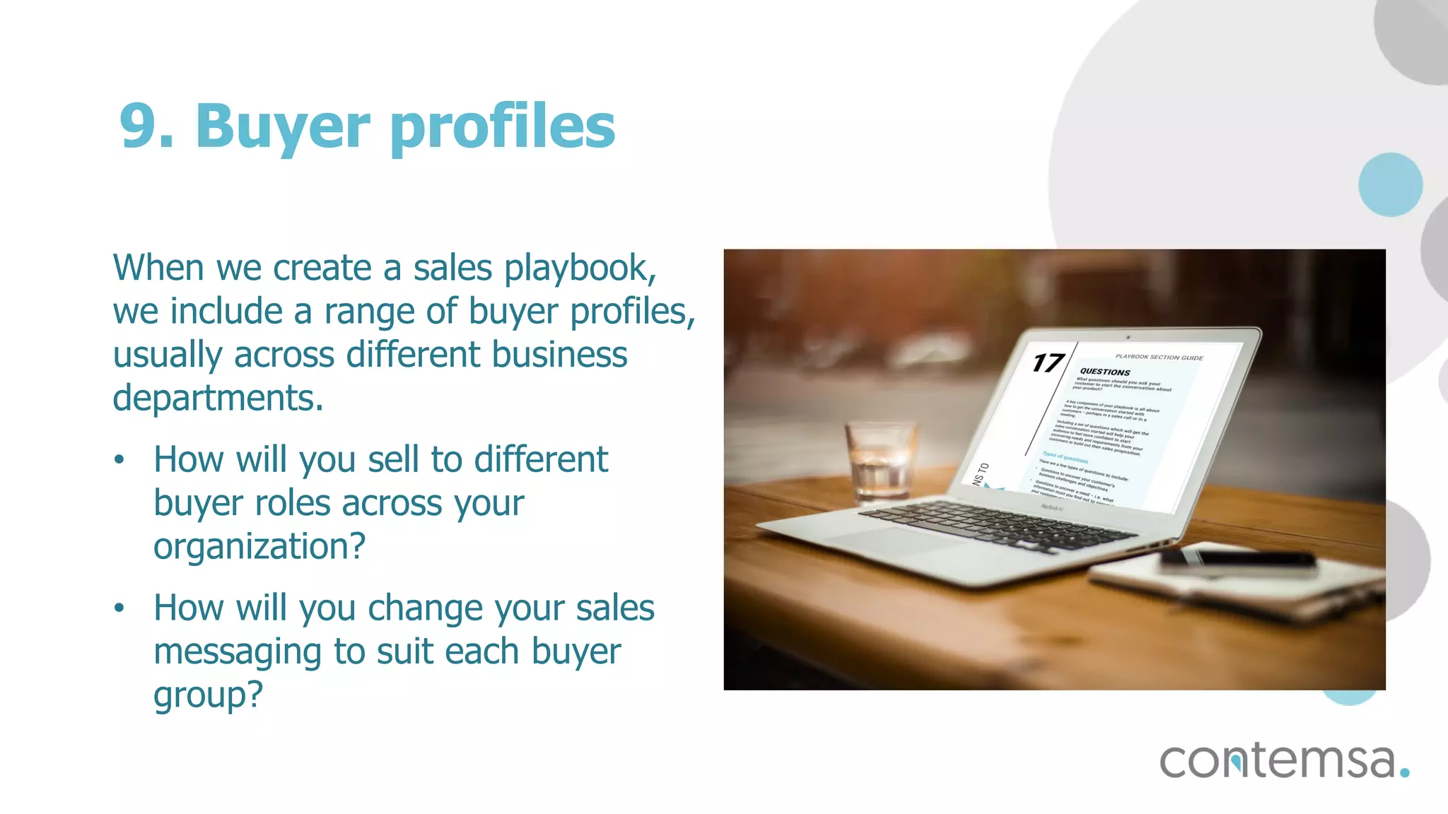 9. Buyer profiles
When we create a sales playbook,
we include a range of buyer profiles,
usually across different business
departments.
• How will you sell to different
buyer roles across your
organization?
• How will you change your sales
messaging to suit each buyer
group?
 