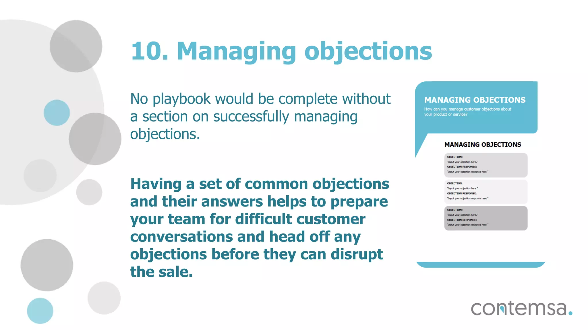 10. Managing objections
No playbook would be complete without
a section on successfully managing
objections.
Having a set of common objections
and their answers helps to prepare
your team for difficult customer
conversations and head off any
objections before they can disrupt
the sale.
 
