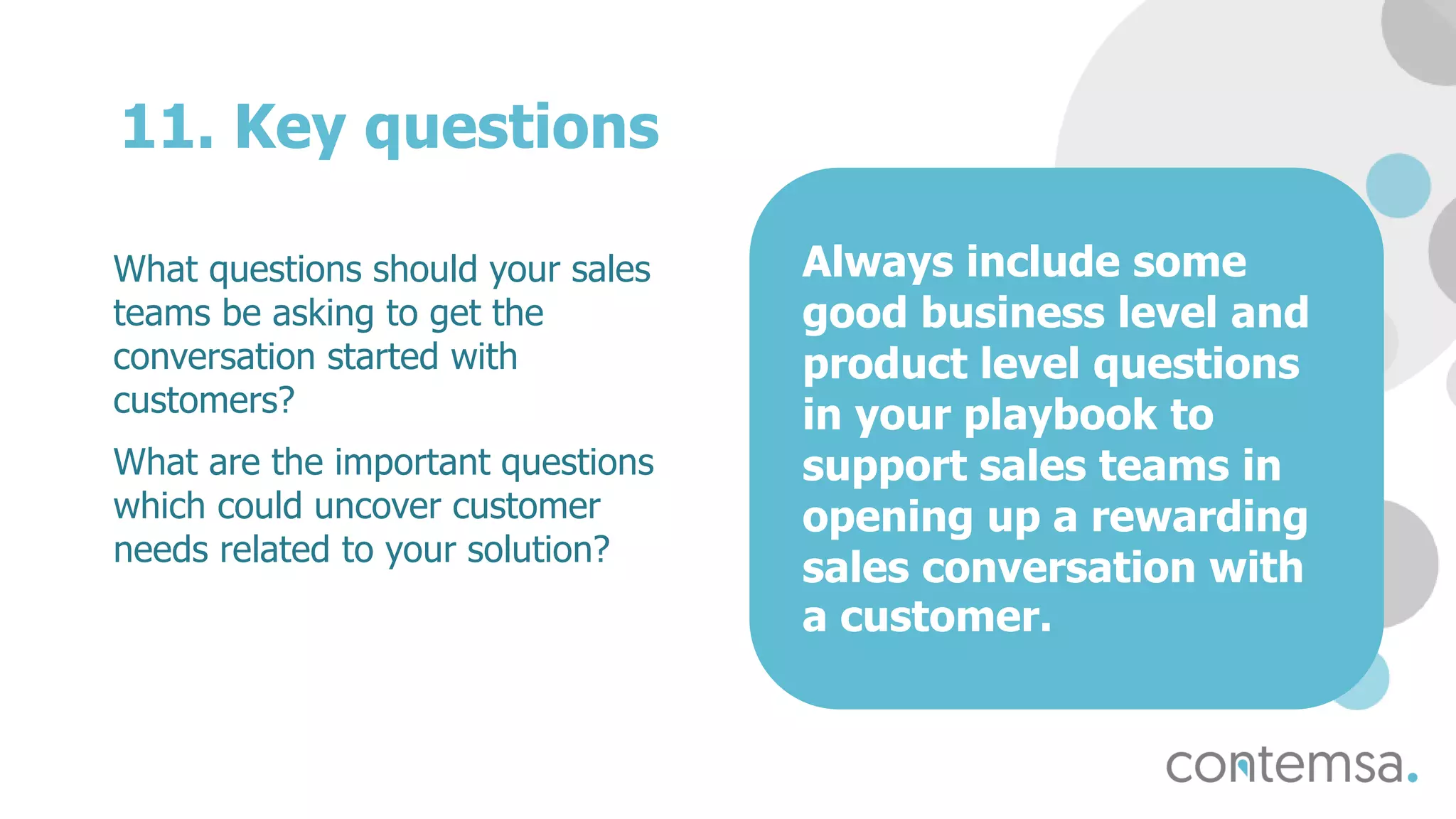 11. Key questions
What questions should your sales
teams be asking to get the
conversation started with
customers?
What are the important questions
which could uncover customer
needs related to your solution?
Always include some
good business level and
product level questions
in your playbook to
support sales teams in
opening up a rewarding
sales conversation with
a customer.
 
