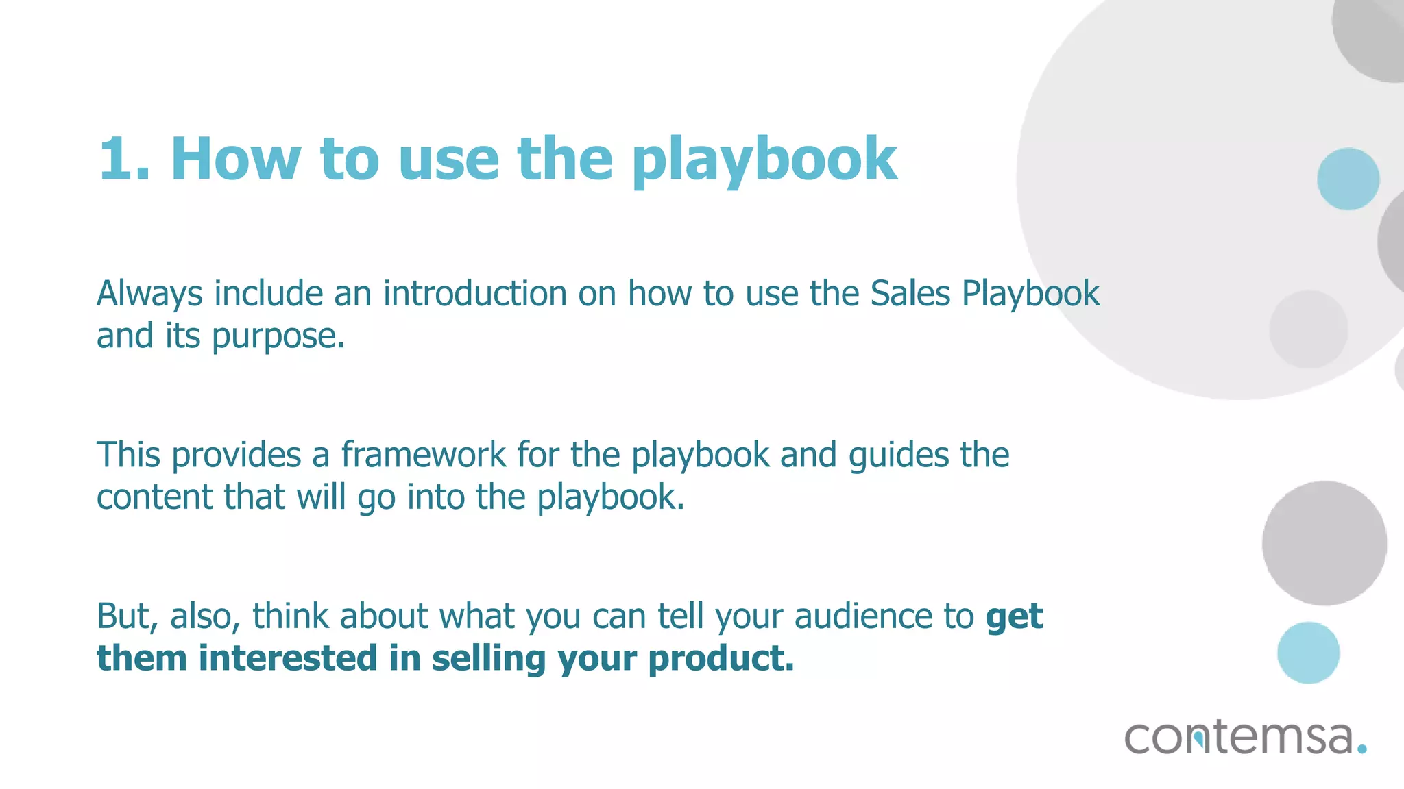 1. How to use the playbook
Always include an introduction on how to use the Sales Playbook
and its purpose.
This provides a framework for the playbook and guides the
content that will go into the playbook.
But, also, think about what you can tell your audience to get
them interested in selling your product.
 