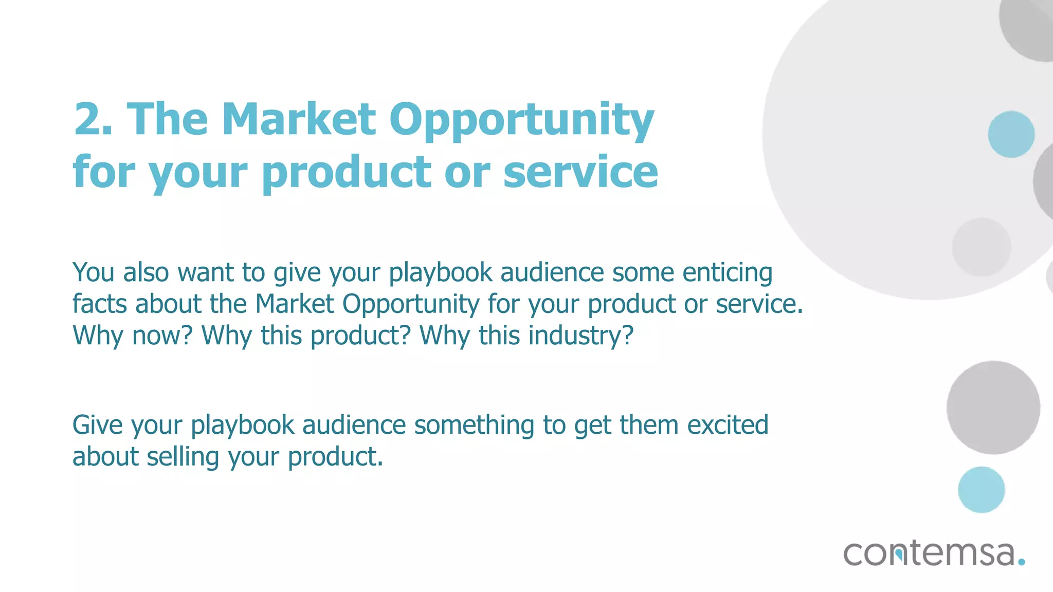 2. The Market Opportunity
for your product or service
You also want to give your playbook audience some enticing
facts about the Market Opportunity for your product or service.
Why now? Why this product? Why this industry?
Give your playbook audience something to get them excited
about selling your product.
 