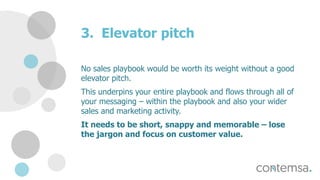 3. Elevator pitch
No sales playbook would be worth its weight without a good
elevator pitch.
This underpins your entire playbook and flows through all of
your messaging – within the playbook and also your wider
sales and marketing activity.
It needs to be short, snappy and memorable – lose
the jargon and focus on customer value.
 