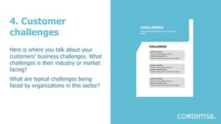 4. Customer
challenges
Here is where you talk about your
customers’ business challenges. What
challenges is their industry or market
facing?
What are typical challenges being
faced by organizations in this sector?
 