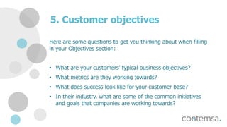 5. Customer objectives
Here are some questions to get you thinking about when filling
in your Objectives section:
• What are your customers’ typical business objectives?
• What metrics are they working towards?
• What does success look like for your customer base?
• In their industry, what are some of the common initiatives
and goals that companies are working towards?
 