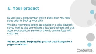6. Your product
So you have a great elevator pitch in place. Now, you need
some detail to back up your pitch!
We don’t recommend getting too detailed in a sales playbook –
so you want to give your readers a few good pointers and facts
about your product or service for them to communicate with
customers.
We recommend keeping the product detail pages to 2
pages maximum.
 