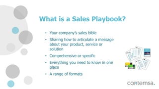 What is a Sales Playbook?
• Your company’s sales bible
• Sharing how to articulate a message
about your product, service or
solution
• Comprehensive or specific
• Everything you need to know in one
place
• A range of formats
 