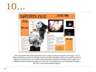 10…
I then included the title of the page and the issue number on the top orange box of the page. I used a
different black font; this font has an edgy, almost punk effect therefore it relates to the rock theme of my
magazine. I used this colour as it creates a house brand and emphasises the colour of the orange box; I
located the text at the top of the page as it is the title. It has a large size so it is visible when the page is
first seen, it also denotes what the page is.
 
