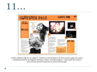 11…
Finally, I added the logo for my magazine. I located it in the top right corner of the contents page, this creates
a professional look for my magazine and keeps a theme running throughout. I used a small size so that it
does not draw attention away from my actual contents page.
 