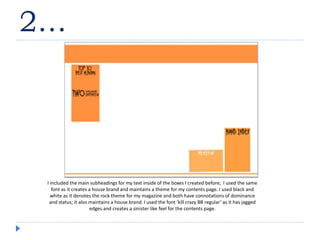 2…
I included the main subheadings for my text inside of the boxes I created before; I used the same
font as it creates a house brand and maintains a theme for my contents page. I used black and
white as it denotes the rock theme for my magazine and both have connotations of dominance
and status; it also maintains a house brand. I used the font ‘kill crazy BB regular’ as it has jagged
edges and creates a sinister like feel for the contents page.
 