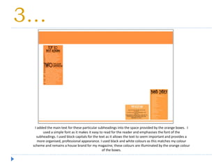 3…
I added the main text for these particular subheadings into the space provided by the orange boxes. I
used a simple font as it makes it easy to read for the reader and emphasises the font of the
subheadings. I used block capitals for the text as it allows the text to seem important and provides a
more organised, professional appearance. I used black and white colours as this matches my colour
scheme and remains a house brand for my magazine; these colours are illuminated by the orange colour
of the boxes.
 