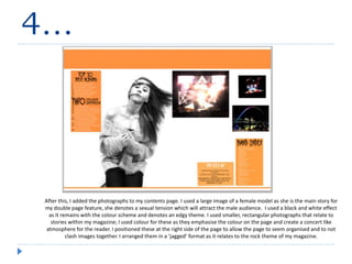 4…
After this, I added the photographs to my contents page. I used a large image of a female model as she is the main story for
my double page feature, she denotes a sexual tension which will attract the male audience. I used a black and white effect
as it remains with the colour scheme and denotes an edgy theme. I used smaller, rectangular photographs that relate to
stories within my magazine; I used colour for these as they emphasise the colour on the page and create a concert like
atmosphere for the reader. I positioned these at the right side of the page to allow the page to seem organised and to not
clash images together. I arranged them in a ‘jagged’ format as it relates to the rock theme of my magazine.
 