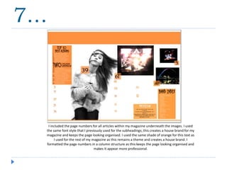 I included the page numbers for all articles within my magazine underneath the images. I used
the same font style that I previously used for the subheadings; this creates a house brand for my
magazine and keeps the page looking organised. I used the same shade of orange for this text as
I used for the rest of my magazine as this remains a theme and creates a house brand. I
formatted the page numbers in a column structure as this keeps the page looking organised and
makes it appear more professional.
7…
 