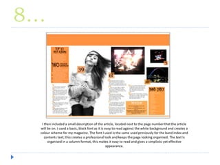 8…
I then included a small description of the article, located next to the page number that the article
will be on. I used a basic, black font as it is easy to read against the white background and creates a
colour scheme for my magazine. The font I used is the same used previously for the band index and
contents text; this creates a professional look and keeps the page looking organised. The text is
organised in a column format, this makes it easy to read and gives a simplistic yet effective
appearance.
 
