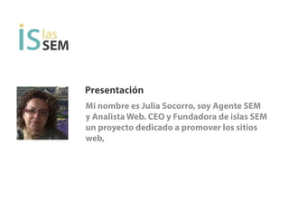 Presentación
Mi nombre es Julia Socorro, soy Agente SEM
y Analista Web. CEO y Fundadora de islas SEM
un proyecto dedicado a promover los sitios
web.
SEM
 