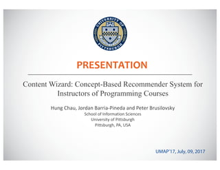 PRESENTATION
Content Wizard: Concept-Based Recommender System for
Instructors of Programming Courses
UMAP’17, July, 09, 2017
Hung	Chau,	Jordan	Barria-Pineda	and	Peter	Brusilovsky
School	of	Information	Sciences
University	of	Pittsburgh
Pittsburgh,	PA,	USA
 