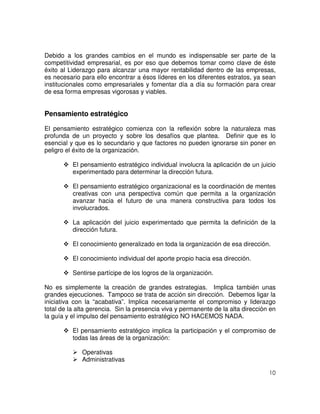 10
Debido a los grandes cambios en el mundo es indispensable ser parte de la
competitividad empresarial, es por eso que debemos tomar como clave de éste
éxito al Liderazgo para alcanzar una mayor rentabilidad dentro de las empresas,
es necesario para ello encontrar a ésos líderes en los diferentes estratos, ya sean
institucionales como empresariales y fomentar día a día su formación para crear
de esa forma empresas vigorosas y viables.
Pensamiento estratégico
El pensamiento estratégico comienza con la reflexión sobre la naturaleza mas
profunda de un proyecto y sobre los desafíos que plantea. Definir que es lo
esencial y que es lo secundario y que factores no pueden ignorarse sin poner en
peligro el éxito de la organización.
El pensamiento estratégico individual involucra la aplicación de un juicio
experimentado para determinar la dirección futura.
El pensamiento estratégico organizacional es la coordinación de mentes
creativas con una perspectiva común que permita a la organización
avanzar hacia el futuro de una manera constructiva para todos los
involucrados.
La aplicación del juicio experimentado que permita la definición de la
dirección futura.
El conocimiento generalizado en toda la organización de esa dirección.
El conocimiento individual del aporte propio hacia esa dirección.
Sentirse partícipe de los logros de la organización.
No es simplemente la creación de grandes estrategias. Implica también unas
grandes ejecuciones. Tampoco se trata de acción sin dirección. Debemos ligar la
iniciativa con la “acabativa”. Implica necesariamente el compromiso y liderazgo
total de la alta gerencia. Sin la presencia viva y permanente de la alta dirección en
la guía y el impulso del pensamiento estratégico NO HACEMOS NADA.
El pensamiento estratégico implica la participación y el compromiso de
todas las áreas de la organización:
Operativas
Administrativas
 