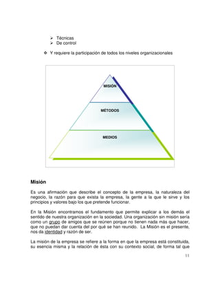11
Técnicas
De control
Y requiere la participación de todos los niveles organizacionales
Misión
Es una afirmación que describe el concepto de la empresa, la naturaleza del
negocio, la razón para que exista la empresa, la gente a la que le sirve y los
principios y valores bajo los que pretende funcionar.
En la Misión encontramos el fundamento que permite explicar a los demás el
sentido de nuestra organización en la sociedad. Una organización sin misión sería
como un grupo de amigos que se reúnen porque no tienen nada más que hacer,
que no puedan dar cuenta del por qué se han reunido. La Misión es el presente,
nos da identidad y razón de ser.
La misión de la empresa se refiere a la forma en que la empresa está constituida,
su esencia misma y la relación de ésta con su contexto social, de forma tal que
MISIÓN
MÉTODOS
MEDIOS
 