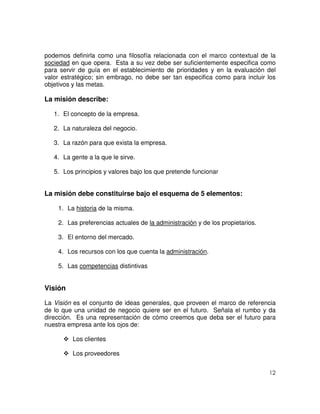 12
podemos definirla como una filosofía relacionada con el marco contextual de la
sociedad en que opera. Esta a su vez debe ser suficientemente especifica como
para servir de guía en el establecimiento de prioridades y en la evaluación del
valor estratégico; sin embrago, no debe ser tan especifica como para incluir los
objetivos y las metas.
La misión describe:
1. El concepto de la empresa.
2. La naturaleza del negocio.
3. La razón para que exista la empresa.
4. La gente a la que le sirve.
5. Los principios y valores bajo los que pretende funcionar
La misión debe constituirse bajo el esquema de 5 elementos:
1. La historia de la misma.
2. Las preferencias actuales de la administración y de los propietarios.
3. El entorno del mercado.
4. Los recursos con los que cuenta la administración.
5. Las competencias distintivas
Visión
La Visión es el conjunto de ideas generales, que proveen el marco de referencia
de lo que una unidad de negocio quiere ser en el futuro. Señala el rumbo y da
dirección. Es una representación de cómo creemos que deba ser el futuro para
nuestra empresa ante los ojos de:
Los clientes
Los proveedores
 